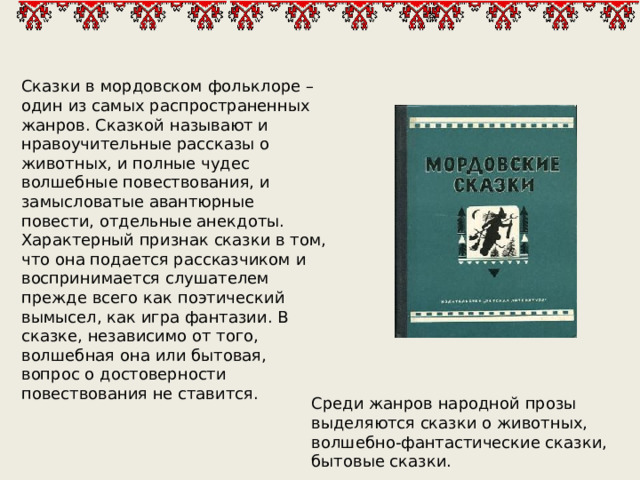 Сказки в мордовском фольклоре – один из самых распространенных жанров. Сказкой называют и нравоучительные рассказы о животных, и полные чудес волшебные повествования, и замысловатые авантюрные повести, отдельные анекдоты. Характерный признак сказки в том, что она подается рассказчиком и воспринимается слушателем прежде всего как поэтический вымысел, как игра фантазии. В сказке, независимо от того, волшебная она или бытовая, вопрос о достоверности повествования не ставится. Среди жанров народной прозы выделяются сказки о животных, волшебно-фантастические сказки, бытовые сказки. 