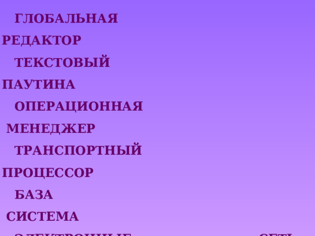 ГЛОБАЛЬНАЯ                                 РЕДАКТОР ТЕКСТОВЫЙ                                   ПАУТИНА ОПЕРАЦИОННАЯ                          МЕНЕДЖЕР ТРАНСПОРТНЫЙ                           ПРОЦЕССОР БАЗА                                                  СИСТЕМА ЭЛЕКТРОННЫЕ                              СЕТЬ ФАЙЛОВЫЙ                                    ПРОГРАММА ВСЕМИРНАЯ                                   ТАБЛИЦЫ ГРАФИЧЕСКИЙ                              ДАННЫХ  АНТИВИРУСНАЯ                           ПРОТОКОЛ 