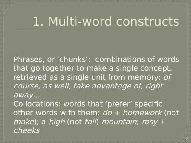 1. Multi-word constructs Phrases, or ‘chunks’: combinations of words that go together to make a single concept, retrieved as a single unit from memory: of course, as well, take advantage of, right away… Collocations: words that ‘prefer’ specific other words with them: do + homework (not make ); a high (not tall ) mountain ; rosy + cheeks often a synonym or translation that is a single word   