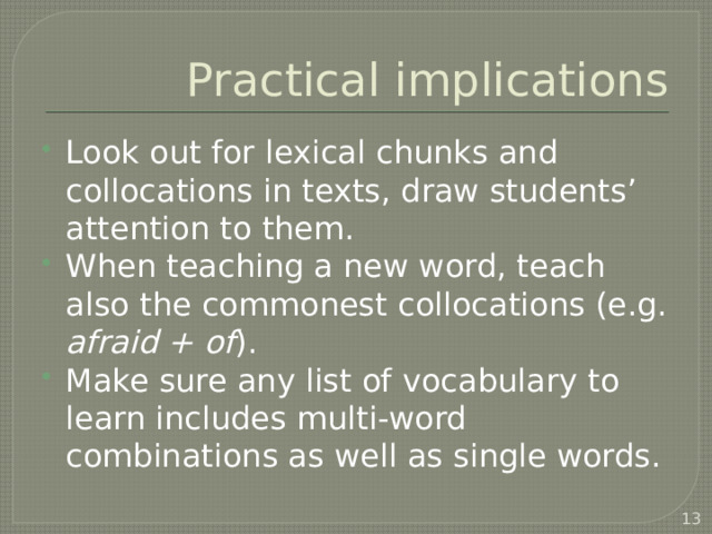 Practical implications Look out for lexical chunks and collocations in texts, draw students’ attention to them. When teaching a new word, teach also the commonest collocations (e.g. afraid + of ). Make sure any list of vocabulary to learn includes multi-word combinations as well as single words.  