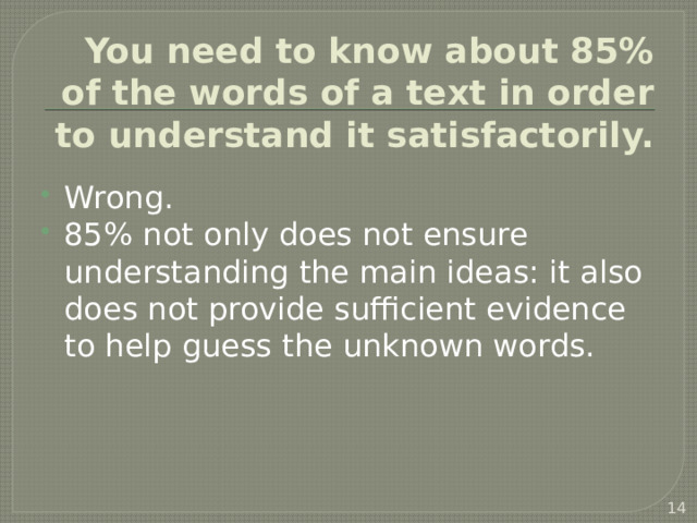 You need to know about 85% of the words of a text in order to understand it satisfactorily. Wrong. 85% not only does not ensure understanding the main ideas: it also does not provide sufficient evidence to help guess the unknown words.  