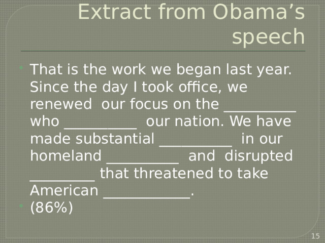 Extract from Obama’s speech That is the work we began last year. Since the day I took office, we renewed our focus on the __________ who __________ our nation. We have made substantial __________ in our homeland __________ and disrupted _________ that threatened to take American ____________. (86%)  