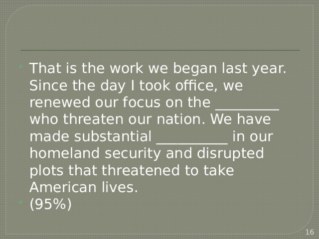 That is the work we began last year. Since the day I took office, we renewed our focus on the _________ who threaten our nation. We have made substantial __________ in our homeland security and disrupted plots that threatened to take American lives. (95%)  