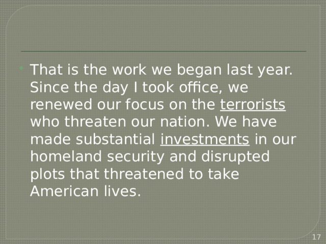 That is the work we began last year. Since the day I took office, we renewed our focus on the terrorists who threaten our nation. We have made substantial investments in our homeland security and disrupted plots that threatened to take American lives.  