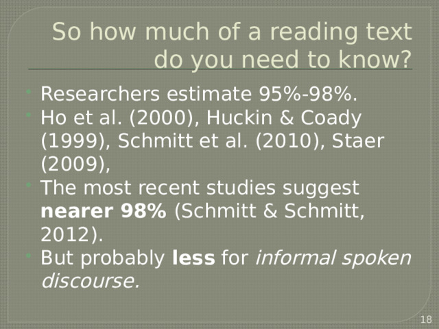 So how much of a reading text do you need to know? Researchers estimate 95%-98%. Ho et al. (2000), Huckin & Coady (1999), Schmitt et al. (2010), Staer (2009), The most recent studies suggest nearer 98% (Schmitt & Schmitt, 2012). But probably less for informal spoken discourse.  