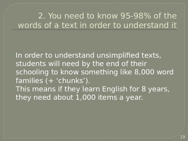 2. You need to know 95-98% of the words of a text in order to understand it In order to understand unsimplified texts, students will need by the end of their schooling to know something like 8,000 word families (+ ‘chunks’). This means if they learn English for 8 years, they need about 1,000 items a year.  