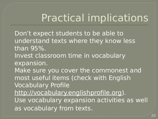 Practical implications Don’t expect students to be able to understand texts where they know less than 95%. Invest classroom time in vocabulary expansion. Make sure you cover the commonest and most useful items (check with English Vocabulary Profile http://vocabulary.englishprofile.org ). Use vocabulary expansion activities as well as vocabulary from texts .  