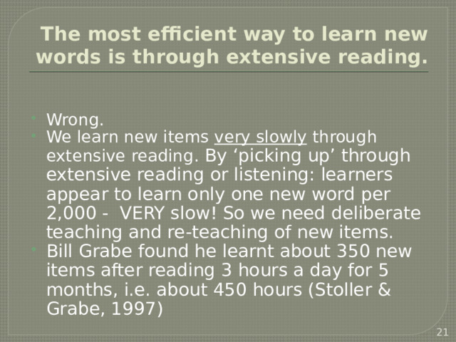 The most efficient way to learn new words is through extensive reading. Wrong. We learn new items very slowly through extensive reading. By ‘picking up’ through extensive reading or listening: learners appear to learn only one new word per 2,000 - VERY slow! So we need deliberate teaching and re-teaching of new items. Bill Grabe found he learnt about 350 new items after reading 3 hours a day for 5 months, i.e. about 450 hours (Stoller & Grabe, 1997)   