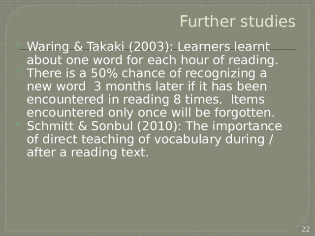 Further studies Waring & Takaki (2003): Learners learnt about one word for each hour of reading. There is a 50% chance of recognizing a new word 3 months later if it has been encountered in reading 8 times. Items encountered only once will be forgotten. Schmitt & Sonbul (2010): The importance of direct teaching of vocabulary during / after a reading text.  