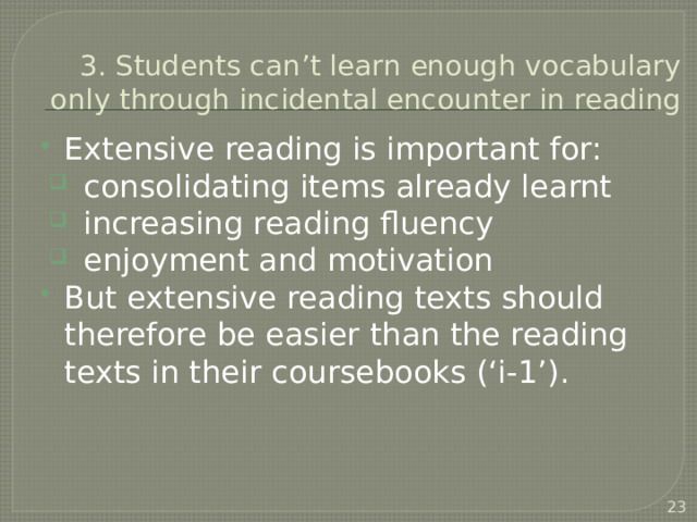 3. Students can’t learn enough vocabulary only through incidental encounter in reading Extensive reading is important for: consolidating items already learnt increasing reading fluency enjoyment and motivation But extensive reading texts should therefore be easier than the reading texts in their coursebooks (‘i-1’).  