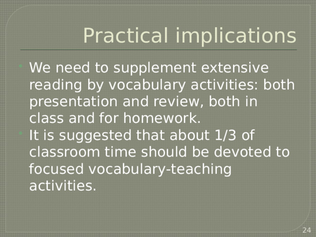 Practical implications We need to supplement extensive reading by vocabulary activities: both presentation and review, both in class and for homework. It is suggested that about 1/3 of classroom time should be devoted to focused vocabulary-teaching activities.  