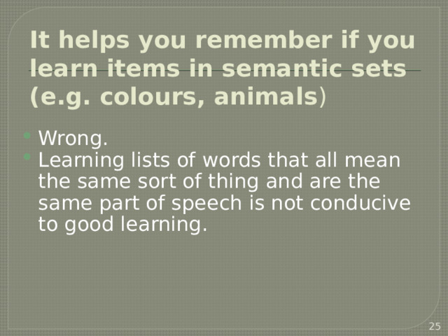 It helps you remember if you learn items in semantic sets (e.g. colours, animals ) Wrong. Learning lists of words that all mean the same sort of thing and are the same part of speech is not conducive to good learning.   