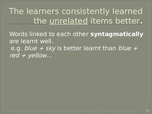 The learners consistently learned the unrelated items better . Words linked to each other syntagmatically are learnt well. e.g. blue + sky is better learnt than blue + red + yellow…  Waring: did the same with Japanese learners: meanings given in Japanese. Had to change a bit to make sure that sounds and items were familiar to Japanese learners, but same results.   