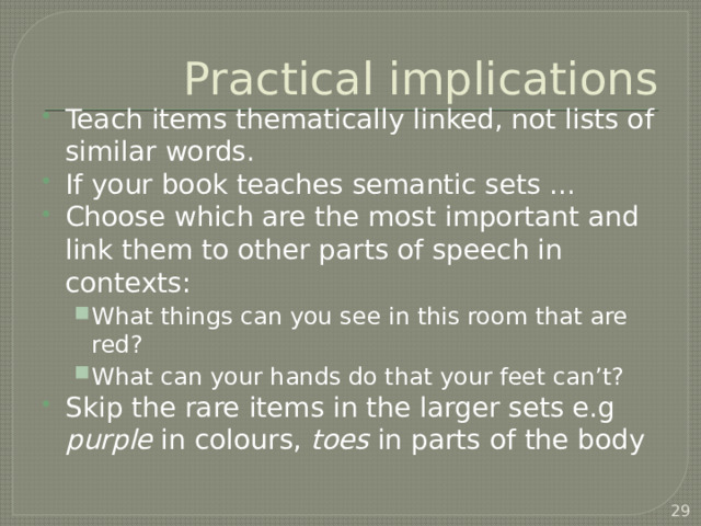 Practical implications Teach items thematically linked, not lists of similar words. If your book teaches semantic sets … Choose which are the most important and link them to other parts of speech in contexts: What things can you see in this room that are red? What can your hands do that your feet can’t? What things can you see in this room that are red? What can your hands do that your feet can’t? Skip the rare items in the larger sets e.g purple in colours, toes in parts of the body  