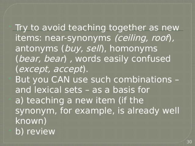 Try to avoid teaching together as new items: near-synonyms (ceiling, roof ) , antonyms ( buy, sell ), homonyms ( bear, bear ) , words easily confused ( except, accept ). But you CAN use such combinations – and lexical sets – as a basis for a) teaching a new item (if the synonym, for example, is already well known) b) review  