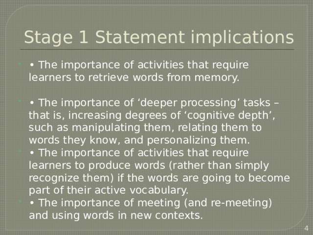 Stage 1 Statement implications • The importance of activities that require learners to retrieve words from memory. • The importance of ‘deeper processing’ tasks – that is, increasing degrees of ‘cognitive depth’, such as manipulating them, relating them to words they know, and personalizing them. • The importance of activities that require learners to produce words (rather than simply recognize them) if the words are going to become part of their active vocabulary. • The importance of meeting (and re-meeting) and using words in new contexts.  