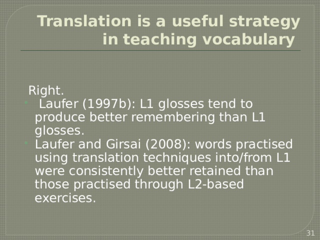 Translation is a useful strategy in teaching vocabulary Right.  Laufer (1997b): L1 glosses tend to produce better remembering than L1 glosses. Laufer and Girsai (2008): words practised using translation techniques into/from L1 were consistently better retained than those practised through L2-based exercises. gapfills and sentence-completions as opposed to translating to and from.   