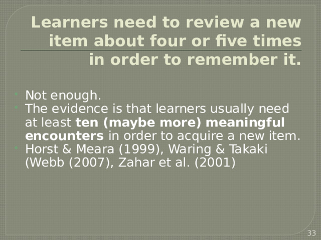 Learners need to review a new item about four or five times in order to remember it. Not enough. The evidence is that learners usually need at least ten (maybe more) meaningful encounters in order to acquire a new item. Horst & Meara (1999), Waring & Takaki (Webb (2007), Zahar et al. (2001)   