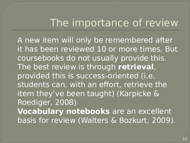 The importance of review A new item will only be remembered after it has been reviewed 10 or more times. But coursebooks do not usually provide this. The best review is through retrieval , provided this is success-oriented (i.e. students can, with an effort, retrieve the item they’ve been taught) (Karpicke & Roediger, 2008) Vocabulary notebooks are an excellent basis for review (Walters & Bozkurt, 2009). Techniques other than ‘make a sentence with…’   