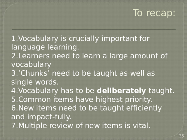 To recap: Vocabulary is crucially important for language learning. Learners need to learn a large amount of vocabulary ‘ Chunks’ need to be taught as well as single words. Vocabulary has to be deliberately taught. Common items have highest priority. New items need to be taught efficiently and impact-fully. Multiple review of new items is vital.  