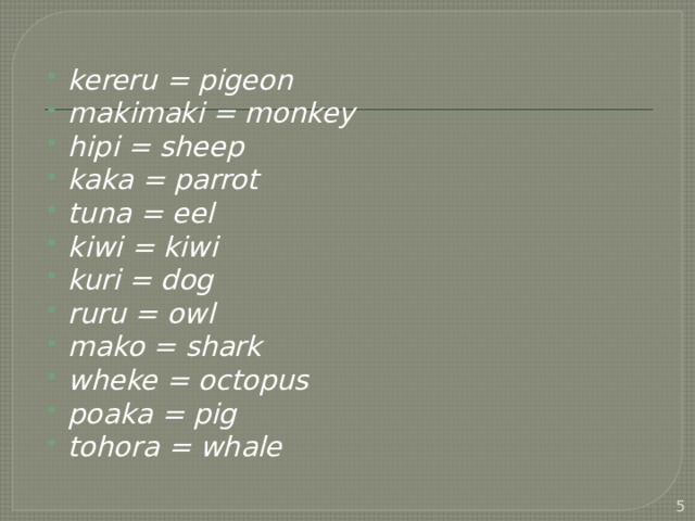 kereru = pigeon makimaki = monkey hipi = sheep kaka = parrot tuna = eel kiwi = kiwi kuri = dog ruru = owl mako = shark wheke = octopus poaka = pig tohora = whale  