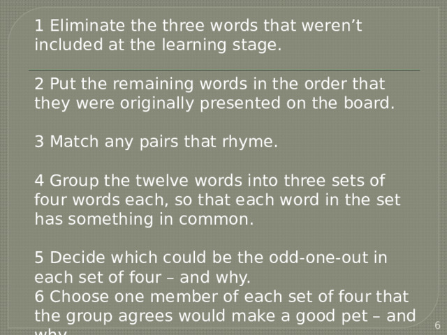 1 Eliminate the three words that weren’t included at the learning stage. 2 Put the remaining words in the order that they were originally presented on the board. 3 Match any pairs that rhyme. 4 Group the twelve words into three sets of four words each, so that each word in the set has something in common. 5 Decide which could be the odd-one-out in each set of four – and why. 6 Choose one member of each set of four that the group agrees would make a good pet – and why.  