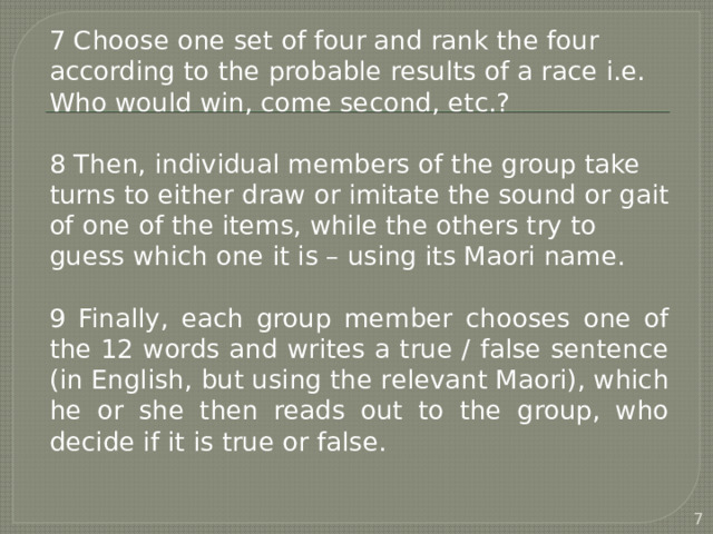 7 Choose one set of four and rank the four according to the probable results of a race i.e. Who would win, come second, etc.? 8 Then, individual members of the group take turns to either draw or imitate the sound or gait of one of the items, while the others try to guess which one it is – using its Maori name. 9 Finally, each group member chooses one of the 12 words and writes a true / false sentence (in English, but using the relevant Maori), which he or she then reads out to the group, who decide if it is true or false.  