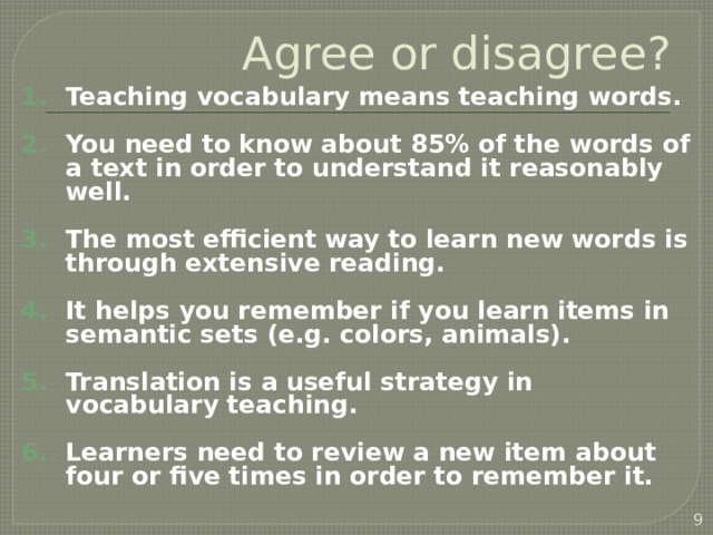 Agree or disagree? Teaching vocabulary means teaching words.  You need to know about 85% of the words of a text in order to understand it reasonably well.  The most efficient way to learn new words is through extensive reading.  It helps you remember if you learn items in semantic sets (e.g. colors, animals).  Translation is a useful strategy in vocabulary teaching.  Learners need to review a new item about four or five times in order to remember it.   