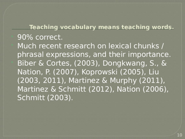  Teaching vocabulary means teaching words. 90% correct. Much recent research on lexical chunks / phrasal expressions, and their importance. Biber & Cortes, (2003), Dongkwang, S., & Nation, P. (2007), Koprowski (2005), Liu (2003, 2011), Martinez & Murphy (2011), Martinez & Schmitt (2012), Nation (2006), Schmitt (2003).  