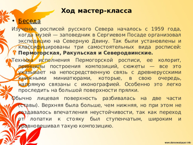 Ход мастер-класса Беседа Изучение росписей русского Севера началось с 1959 года, когда музей — заповедник в Сергиевом Посаде организовал экспедицию на Северную Двину. Так были установлены и классифицированы три самостоятельных вида росписей: Пермогорская, Ракульская и Северодвинские. Техника исполнения Пермогорской росписи, ее колорит, принципы построения композиций, сюжеты — все это указывает на непосредственную связь с древнерусскими книжными миниатюрами, которые, в свою очередь, напрямую связаны с иконографией. Особенно это легко проследить на большой поверхности прялки. Обычно лицевая поверхность разбивалась на две части (ставы). Верхняя была больше, чем нижняя, но при этом не создавалось впечатления неустойчивости, так как переход от лопатки к стояку был ступенчатым, широким и уравновешивал такую композицию. 