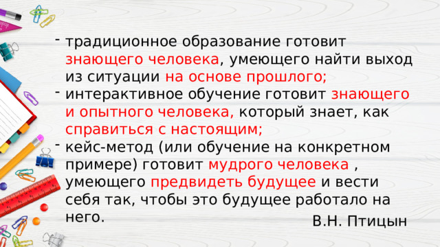 традиционное образование готовит знающего человека , умеющего найти выход из ситуации на основе прошлого; интерактивное обучение готовит знающего и опытного человека, который знает, как справиться с настоящим; кейс-метод (или обучение на конкретном примере) готовит мудрого человека , умеющего предвидеть будущее и вести себя так, чтобы это будущее работало на него. В.Н. Птицын 