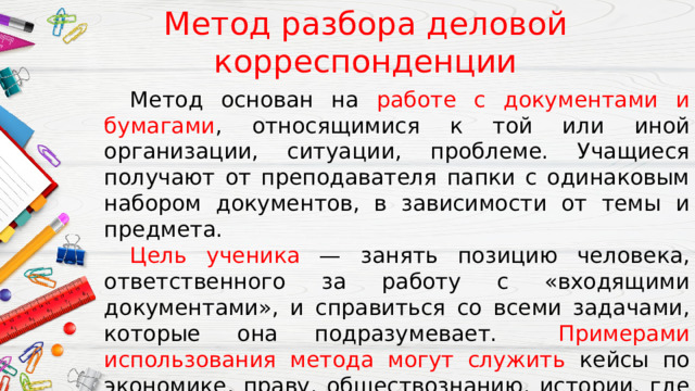 Метод разбора деловой корреспонденции  Метод основан на работе с документами и бумагами , относящимися к той или иной организации, ситуации, проблеме. Учащиеся получают от преподавателя папки с одинаковым набором документов, в зависимости от темы и предмета.  Цель ученика — занять позицию человека, ответственного за работу с «входящими документами», и справиться со всеми задачами, которые она подразумевает.  Примерами использования метода могут служить кейсы по экономике, праву, обществознанию, истории, где требуется анализ большого количества первоисточников и документов. 