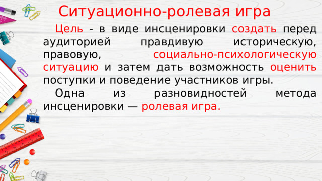 Ситуационно-ролевая игра  Цель - в виде инсценировки создать перед аудиторией правдивую историческую, правовую, социально-психологическую ситуацию и затем дать возможность оценить поступки и поведение участников игры.  Одна из разновидностей метода инсценировки — ролевая игра. 