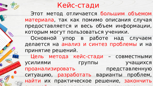 Кейс-стади  Этот метод отличается большим объемом материала , так как помимо описания случая предоставляется и весь объем информации, которым могут пользоваться ученики.  Основной упор в работе над случаем делается на анализ и синтез проблемы и на принятие решений.  Цель метода кейс-стади – совместными усилиями группы учащихся проанализировать представленную ситуацию, разработать варианты проблем, найти их практическое решение, закончить оценкой предложенных алгоритмов и выбором лучшего из них. 