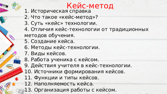 Кейс-метод 1. Историческая справка 2. Что такое «кейс-метод»? 3. Суть «кейс» технологии. 4. Отличия кейс-технологии от традиционных методов обучения. 5. Создание кейса. 6. Методы кейс-технологии. 7. Виды кейсов. 8. Работа ученика с кейсом. 9. Действия учителя в кейс-технологии. 10. Источники формирования кейсов. 11. Функции и типы кейсов. 12. Наполняемость кейса. 13. Организация работы с кейсом. 14. Что дает использование кейс-технологии?  