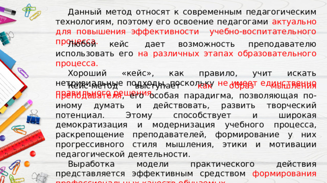  Данный метод относят к современным педагогическим технологиям, поэтому его освоение педагогами актуально для повышения эффективности учебно-воспитательного процесса.  Любой кейс  дает возможность преподавателю использовать его на различных этапах образовательного процесса.  Хороший «кейс», как правило, учит искать нетривиальные подходы, поскольку не имеет единственно правильного решения.  Кейс-метод выступает как образ мышления преподавателя , его особая парадигма, позволяющая по-иному думать и действовать, развить творческий потенциал. Этому способствует и широкая демократизация и модернизация учебного процесса, раскрепощение преподавателей, формирование у них прогрессивного стиля мышления, этики и мотивации педагогической деятельности.  Выработка модели практического действия представляется эффективным средством формирования профессиональных качеств обучаемых. 