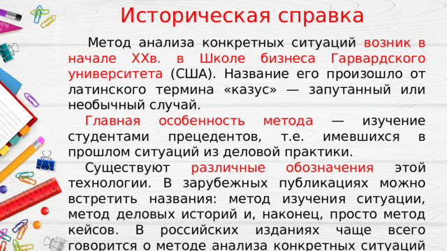  Историческая справка   Метод анализа конкретных ситуаций возник в начале XXв. в Школе бизнеса Гарвардского университета (США). Название его произошло от латинского термина «казус» — запутанный или необычный случай.  Главная особенность метода — изучение студентами прецедентов, т.е. имевшихся в прошлом ситуаций из деловой практики.  Существуют различные обозначения этой технологии. В зарубежных публикациях можно встретить названия: метод изучения ситуации, метод деловых историй и, наконец, просто метод кейсов. В российских изданиях чаще всего говорится о методе анализа конкретных ситуаций (АКС), деловых ситуаций, кейс-методе, ситуационных задачах. 