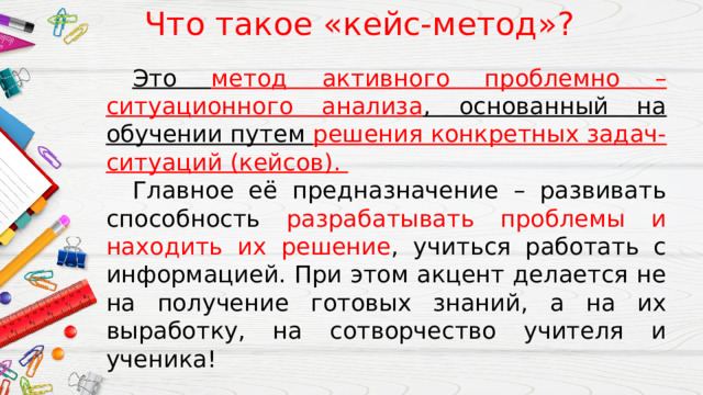 Что такое «кейс-метод»?  Это метод активного проблемно – ситуационного анализа , основанный на обучении путем решения конкретных задач-ситуаций (кейсов).  Главное её предназначение – развивать способность разрабатывать проблемы и находить их решение , учиться работать с информацией. При этом акцент делается не на получение готовых знаний, а на их выработку, на сотворчество учителя и ученика! 