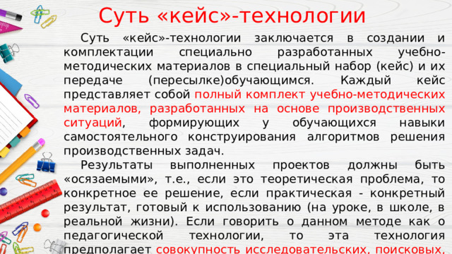 Суть «кейс»-технологии  Суть «кейс»-технологии заключается в создании и комплектации специально разработанных учебно-методических материалов в специальный набор (кейс) и их передаче (пересылке)обучающимся. Каждый кейс представляет собой полный комплект учебно-методических материалов, разработанных на основе производственных ситуаций , формирующих у обучающихся навыки самостоятельного конструирования алгоритмов решения производственных задач.  Результаты выполненных проектов должны быть «осязаемыми», т.е., если это теоретическая проблема, то конкретное ее решение, если практическая - конкретный результат, готовый к использованию (на уроке, в школе, в реальной жизни). Если говорить о данном методе как о педагогической технологии, то эта технология предполагает совокупность исследовательских, поисковых, проблемных методов, творческих по самой своей сути. 