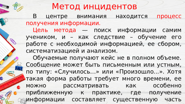 Метод инцидентов  В центре внимания находится процесс получения информации.  Цель метода — поиск информации самим учеником, и – как следствие – обучение его работе с необходимой информацией, ее сбором, систематизацией и анализом.  Обучаемые получают кейс не в полном объеме. Сообщение может быть письменным или устным, по типу: «Случилось…» или «Произошло...». Хотя такая форма работы требует много времени, ее можно рассматривать как особенно приближенную к практике, где получение информации составляет существенную часть всего процесса принятия решения. 