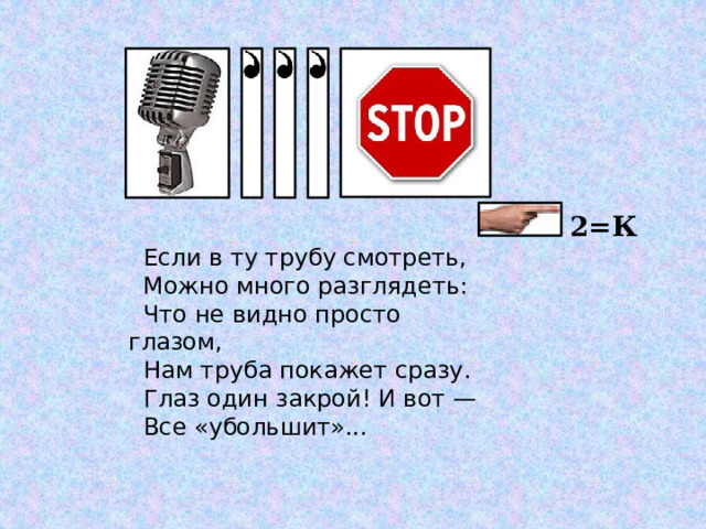  2=К Если в ту трубу смотреть, Можно много разглядеть: Что не видно просто глазом, Нам труба покажет сразу. Глаз один закрой! И вот — Все «убольшит»... 