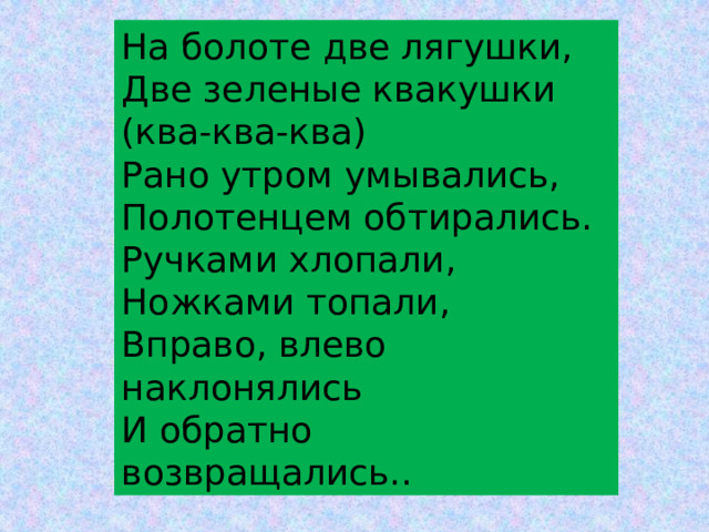 На болоте две лягушки, Две зеленые квакушки (ква-ква-ква) Рано утром умывались, Полотенцем обтирались. Ручками хлопали, Ножками топали, Вправо, влево наклонялись И обратно возвращались.. 