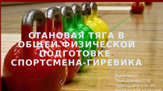        СТАНОВАЯ ТЯГА В ОБЩЕЙ ФИЗИЧЕСКОЙ ПОДГОТОВКЕ  СПОРТСМЕНА-ГИРЕВИКА   Выполнил: Таушанкова О.Н. Преподаватель по физической культуре 