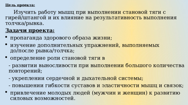 Цель проекта:    Изучить работу мышц при выполнении становой тяги с гирей/штангой и их влияние на результативность выполнения толчка/рывка. Задачи проекта: пропаганда здорового образа жизни; изучение дополнительных упражнений, выполняемых до/после рывка/толчка; определение роли становой тяги в - развитии выносливости при выполнении большого количества повторений; - укреплении сердечной и дыхательной системы; - повышении гибкости суставов и эластичности мышц и связок; привлечение молодых людей (мужчин и женщин) к развитию силовых возможностей. 