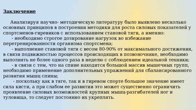 Заключение   Анализируя научно- методическую литературу было выявлено несколько основных принципов в построении методики для роста силовых показателей у спортсменов-гиревиков с использованием становой тяги, а именно:  - необходимо строгое дозирование нагрузок во избежание перетренированности организма спортсмена;  - выполнение становой тяги с весом 80-90% от максимального достижения, в связи подвижностью процессов происходящих в позвоночнике, необходимо выполнять не более одного раза в неделю с соблюдением идеальной техники;  - в связи с тем, что на спине находится большой массив мышечных групп, необходимо применение дополнительных упражнений для сбалансированного развития мышц спины;  - поскольку как в тяге, так и в гиревом спорте большое значение имеет сила кисти, а при слабом ее развитии это может существенно ограничить проявление силовых возможностей крупных мышц-разгибателей ног и туловища, то следует постоянно их укреплять. 