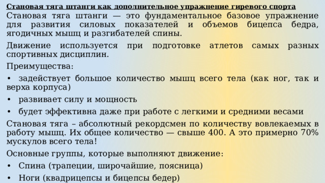 Становая тяга штанги как дополнительное упражнение гиревого спорта Становая тяга штанги — это фундаментальное базовое упражнение для развития силовых показателей и объемов бицепса бедра, ягодичных мышц и разгибателей спины. Движение используется при подготовке атлетов самых разных спортивных дисциплин. Преимущества: •  задействует большое количество мышц всего тела (как ног, так и верха корпуса) •  развивает силу и мощность •  будет эффективна даже при работе с легкими и средними весами Становая тяга – абсолютный рекордсмен по количеству вовлекаемых в работу мышц. Их общее количество — свыше 400. А это примерно 70% мускулов всего тела! Основные группы, которые выполняют движение: •  Спина (трапеции, широчайшие, поясница) •  Ноги (квадрицепсы и бицепсы бедер) •  Ягодицы Активное участие также принимают предплечья, пресс и голень. Помимо них включаются и другие мелкие мышцы-стабилизаторы. 