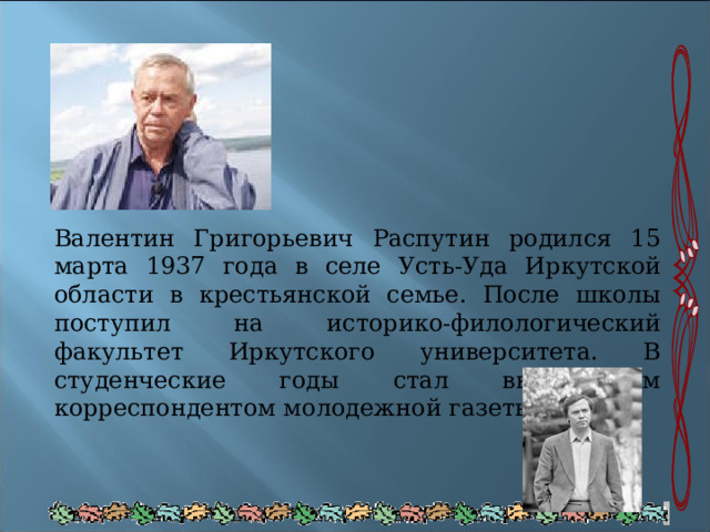 Валентин Григорьевич Распутин родился 15 марта 1937 года в селе Усть-Уда Иркутской области в крестьянской семье. После школы поступил на историко-филологический факультет Иркутского университета. В студенческие годы стал внештатным корреспондентом молодежной газеты. 