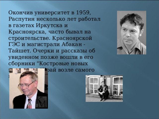 Окончив университет в 1959, Распутин несколько лет работал в газетах Иркутска и Красноярска, часто бывал на строительстве. Красноярской ГЭС и магистрали Абакан - Тайшет. Очерки и рассказы об увиденном позже вошли в его сборники 