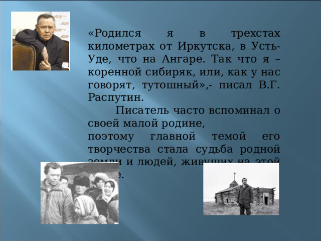 «Родился я в трехстах километрах от Иркутска, в Усть-Уде, что на Ангаре. Так что я – коренной сибиряк, или, как у нас говорят, тутошный»,- писал В.Г. Распутин.  Писатель часто вспоминал о своей малой родине, поэтому главной темой его творчества стала судьба родной земли и людей, живущих на этой земле. 