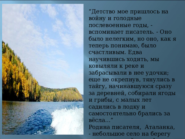 “ Детство мое пришлось на войну и голодные послевоенные годы, - вспоминает писатель. - Оно было нелегким, но оно, как я теперь понимаю, было счастливым. Едва научившись ходить, мы ковыляли к реке и забрасывали в нее удочки; еще не окрепнув, тянулись в тайгу, начинавшуюся сразу за деревней, собирали ягоды и грибы, с малых лет садились в лодку и самостоятельно брались за вёсла...”  Родина писателя,  Аталанка, - небольшое село на берегу прославленной реки Ангары. Ныне она перенесена на берег Братского моря и превратилась в рабочий поселок. 